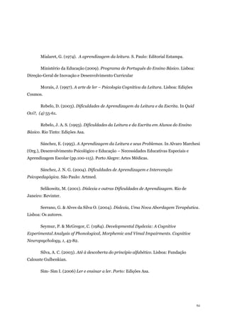 62
Mialaret, G. (1974). A aprendizagem da leitura. S. Paulo: Editorial Estampa.
Ministério da Educação (2009). Programa de Português do Ensino Básico. Lisboa:
Direção-Geral de Inovação e Desenvolvimento Curricular
Morais, J. (1997). A arte de ler – Psicologia Cognitiva da Leitura. Lisboa: Edições
Cosmos.
Rebelo, D. (2003). Dificuldades de Aprendizagem da Leitura e da Escrita. In Quid
Ovi?, (4) 55-61.
Rebelo, J. A. S. (1993). Dificuldades da Leitura e da Escrita em Alunos do Ensino
Básico. Rio Tinto: Edições Asa.
Sánchez, E. (1995). A Aprendizagem da Leitura e seus Problemas. In Alvaro Marchesi
(Org.), Desenvolvimento Psicológico e Educação – Necessidades Educativas Especiais e
Aprendizagem Escolar (pp.100-115). Porto Alegre: Artes Médicas.
Sánchez, J. N. G. (2004). Dificuldades de Aprendizagem e Intervenção
Psicopedagógica. São Paulo: Artmed.
Selikowitz, M. (2001). Dislexia e outras Dificuldades de Aprendizagem. Rio de
Janeiro: Revinter.
Serrano, G. & Alves da Silva O. (2004). Dislexia, Uma Nova Abordagem Terapêutica.
Lisboa: Os autores.
Seymur, P. & McGregor, C. (1984). Developmental Dyslexia: A Cognitive
Experimental Analysis of Phonological, Morphemic and Vimal Impairments. Cognitive
Neuropsychology, 1, 43-82.
Silva, A. C. (2003). Até à descoberta do princípio alfabético. Lisboa: Fundação
Calouste Gulbenkian.
Sim- Sim I. (2006) Ler e ensinar a ler. Porto: Edições Asa.
 