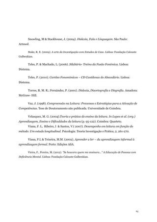63
Snowling, M & Stackhouse, J. (2004). Dislexia, Fala e Linguagem. São Paulo:
Artmed.
Stake, R. E. (2009). A arte da Investigação com Estudos de Caso. Lisboa: Fundação Calouste
Gulbenkian.
Teles, P. & Machado, L. (2006). Silabário- Treino da Fusão Fonémica. Lisboa:
Distema.
Teles, P. (2010). Cartões Fonomímicos – CD Cantilenas do Abecedário. Lisboa:
Distema.
Torres, R. M. R.; Fernández, P. (2001). Dislexia, Disortografia e Disgrafia. Amadora:
McGraw- Hill.
Vaz, J. (1998). Compreensão na Leitura: Processos e Estratégias para a Ativação de
Competências. Tese de Doutoramento não publicada. Universidade de Coimbra.
Velasquez, M. G. (2004).Teoria e prática do ensino da leitura. In Lopes et al. (org.)
Aprendizagem, Ensino e Dificuldades da leitura (p. 95-122). Coimbra: Quarteto.
Viana, F. L, Ribeiro, I & Santos, V.( 2007). Desempenho em leitura em função do
método. Um estudo longitudinal. Psicologia: Teoria Investigação e Prática, 2, 261-270.
Viana, F.L & Teixeira, M.M. (2002). Aprender a ler – da aprendizagem informal à
aprendizagem formal. Porto: Edições ASA.
Vieira, F., Pereira, M. (2012). "Se houvera quem me ensinara..." A Educação de Pessoas com
Deficiência Mental. Lisboa: Fundação Calouste Gulbenkian.
 