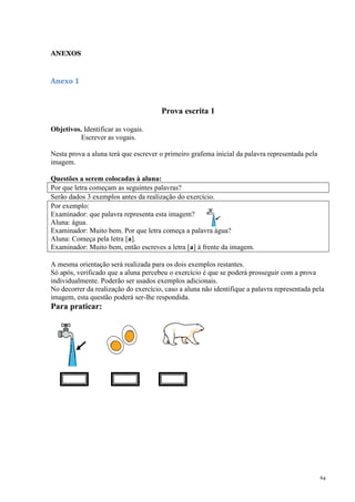 64
ANEXOS
Anexo 1
Prova escrita 1
Objetivos. Identificar as vogais.
Escrever as vogais.
Nesta prova a aluna terá que escrever o primeiro grafema inicial da palavra representada pela
imagem.
Questões a serem colocadas à aluna:
Por que letra começam as seguintes palavras?
Serão dados 3 exemplos antes da realização do exercício.
Por exemplo:
Examinador: que palavra representa esta imagem?
Aluna: água.
Examinador: Muito bem. Por que letra começa a palavra água?
Aluna: Começa pela letra [a].
Examinador: Muito bem, então escreves a letra [a] à frente da imagem.
A mesma orientação será realizada para os dois exemplos restantes.
Só após, verificado que a aluna percebeu o exercício é que se poderá prosseguir com a prova
individualmente. Poderão ser usados exemplos adicionais.
No decorrer da realização do exercício, caso a aluna não identifique a palavra representada pela
imagem, esta questão poderá ser-lhe respondida.
Para praticar:
 