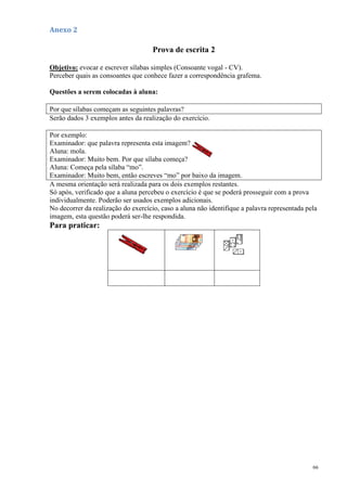 66
Anexo 2
Prova de escrita 2
Objetivo: evocar e escrever sílabas simples (Consoante vogal - CV).
Perceber quais as consoantes que conhece fazer a correspondência grafema.
Questões a serem colocadas à aluna:
Por que sílabas começam as seguintes palavras?
Serão dados 3 exemplos antes da realização do exercício.
Por exemplo:
Examinador: que palavra representa esta imagem?
Aluna: mola.
Examinador: Muito bem. Por que sílaba começa?
Aluna: Começa pela sílaba “mo”.
Examinador: Muito bem, então escreves “mo” por baixo da imagem.
A mesma orientação será realizada para os dois exemplos restantes.
Só após, verificado que a aluna percebeu o exercício é que se poderá prosseguir com a prova
individualmente. Poderão ser usados exemplos adicionais.
No decorrer da realização do exercício, caso a aluna não identifique a palavra representada pela
imagem, esta questão poderá ser-lhe respondida.
Para praticar:
 