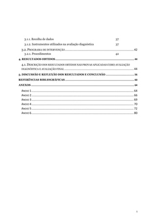 5
3.1.1. Recolha de dados 37
3.1.2. Instrumentos utilizados na avaliação diagnóstica 37
3.2. PROGRAMA DE INTERVENÇÃO .......................................................................................42
3.2.1. Procedimentos 42
4. RESULTADOS OBTIDOS.................................................................................................................. 44
4.1. DESCRIÇÃO DOS RESULTADOS OBTIDOS NAS PROVAS APLICADAS COMO AVALIAÇÃO
DIAGNÓSTICA E AVALIAÇÃO FINAL ........................................................................................ 44
5. DISCUSSÃO E REFLEXÃO DOS RESULTADOS E CONCLUSÃO ......................................... 56
REFERÊNCIAS BIBLIOGRÁFICAS.................................................................................................... 60
ANEXOS ..................................................................................................................................................... 64
ANEXO 1..................................................................................................................................64
ANEXO 2..................................................................................................................................66
ANEXO 3..................................................................................................................................69
ANEXO 4..................................................................................................................................70
ANEXO 5..................................................................................................................................72
ANEXO 6..................................................................................................................................80
 