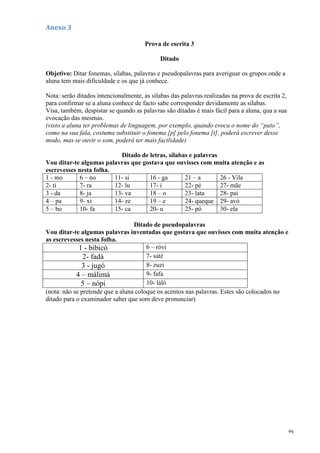 69
Anexo 3
Prova de escrita 3
Ditado
Objetivo: Ditar fonemas, sílabas, palavras e pseudopalavras para averiguar os grupos onde a
aluna tem mais dificuldade e os que já conhece.
Nota: serão ditados intencionalmente, as sílabas das palavras realizadas na prova de escrita 2,
para confirmar se a aluna conhece de facto sabe corresponder devidamente as sílabas.
Visa, também, despistar se quando as palavras são ditadas é mais fácil para a aluna, qua a sua
evocação das mesmas.
(visto a aluna ter problemas de linguagem, por exemplo, quando evoca o nome do “pato”,
como na sua fala, costuma substituir o fonema [p] pelo fonema [t], poderá escrever desse
modo, mas se ouvir o som, poderá ter mais facilidade)
Ditado de letras, sílabas e palavras
Vou ditar-te algumas palavras que gostava que ouvisses com muita atenção e as
escrevesses nesta folha.
1 - mo 6 – no 11- si 16 - ga 21 – a 26 - Vila
2- ti 7- ra 12- lu 17- i 22- pé 27- mãe
3 - da 8- ja 13- va 18 – o 23- lata 28- pai
4 – pa 9- xi 14- ze 19 – e 24- queque 29- avó
5 – bo 10- fa 15- ca 20- u 25- pó 30- ela
Ditado de pseudopalavras
Vou ditar-te algumas palavras inventadas que gostava que ouvisses com muita atenção e
as escrevesses nesta folha.
1 - bibicó 6 – róvi
2- fadá 7- saté
3 - jugó 8- zuzi
4 – málimá 9- fafa
5 – nópi 10- láló
(nota: não se pretende que a aluna coloque os acentos nas palavras. Estes são colocados no
ditado para o examinador saber que som deve pronunciar)
 
