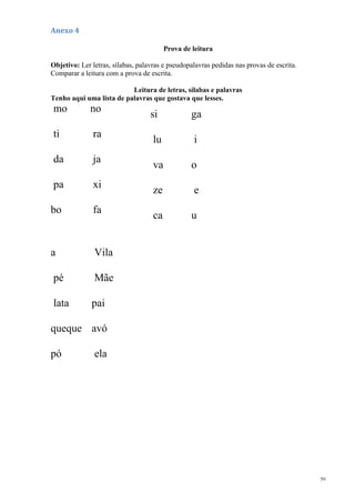 70
Anexo 4
Prova de leitura
Objetivo: Ler letras, sílabas, palavras e pseudopalavras pedidas nas provas de escrita.
Comparar a leitura com a prova de escrita.
Leitura de letras, sílabas e palavras
Tenho aqui uma lista de palavras que gostava que lesses.
mo no
ti ra
da ja
pa xi
bo fa
si ga
lu i
va o
ze e
ca u
a Vila
pé Mãe
lata pai
queque avó
pó ela
 