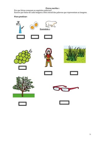 73
Prova escrita 1
Por que letras começam as seguintes palavras?
Escreve por baixo de cada imagem a letra inicial das palavras que representam as imagens.
Para praticar:
Exercício 1
 