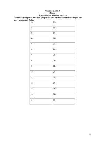 76
Prova de escrita 3
Ditado
Ditado de letras, sílabas e palavras
Vou ditar-te algumas palavras que gostava que ouvisses com muita atenção e as
escrevesses nesta folha.
1 - 16-
2- 17-
3 - 18-
4 – 19-
5 – 20-
6 – 21-
7- 22-
8- 23-
9- 24-
10- 25-
11- 26-
12- 27-
13- 28-
14- 29-
15- 30-
 
