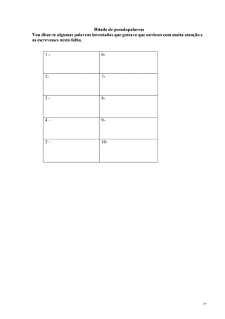 77
Ditado de pseudopalavras
Vou ditar-te algumas palavras inventadas que gostava que ouvisses com muita atenção e
as escrevesses nesta folha.
1 - 6-
2- 7-
3 - 8-
4 – 9-
5 – 10-
 