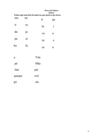 78
Prova de leitura
leitura
Tenho aqui uma lista de palavras que gostava que lesses.
mo no
ti ra
da ja
pa xi
bo fa
si ga
lu i
va o
ze e
ca u
a Vila
pé Mãe
lata pai
queque avó
pó ela
 