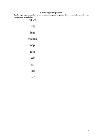 79
Leitura de pseudopalavras
Tenho aqui algumas palavras inventadas que gostava que ouvisses com muita atenção e as
escrevesses nesta folha.
bibicó
fadá
jugó
málimá
nópi
róvi
saté
zuzi
fáfá
láló
 