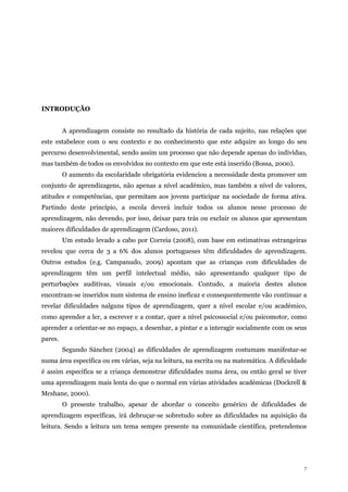 7
INTRODUÇÃO
A aprendizagem consiste no resultado da história de cada sujeito, nas relações que
este estabelece com o seu contexto e no conhecimento que este adquire ao longo do seu
percurso desenvolvimental, sendo assim um processo que não depende apenas do indivíduo,
mas também de todos os envolvidos no contexto em que este está inserido (Bossa, 2000).
O aumento da escolaridade obrigatória evidenciou a necessidade desta promover um
conjunto de aprendizagens, não apenas a nível académico, mas também a nível de valores,
atitudes e competências, que permitam aos jovens participar na sociedade de forma ativa.
Partindo deste princípio, a escola deverá incluir todos os alunos nesse processo de
aprendizagem, não devendo, por isso, deixar para trás ou excluir os alunos que apresentam
maiores dificuldades de aprendizagem (Cardoso, 2011).
Um estudo levado a cabo por Correia (2008), com base em estimativas estrangeiras
revelou que cerca de 3 a 6% dos alunos portugueses têm dificuldades de aprendizagem.
Outros estudos (e.g. Campanudo, 2009) apontam que as crianças com dificuldades de
aprendizagem têm um perfil intelectual médio, não apresentando qualquer tipo de
perturbações auditivas, visuais e/ou emocionais. Contudo, a maioria destes alunos
encontram-se inseridos num sistema de ensino ineficaz e consequentemente vão continuar a
revelar dificuldades nalguns tipos de aprendizagem, quer a nível escolar e/ou académico,
como aprender a ler, a escrever e a contar, quer a nível psicossocial e/ou psicomotor, como
aprender a orientar-se no espaço, a desenhar, a pintar e a interagir socialmente com os seus
pares.
Segundo Sánchez (2004) as dificuldades de aprendizagem costumam manifestar-se
numa área específica ou em várias, seja na leitura, na escrita ou na matemática. A dificuldade
é assim específica se a criança demonstrar dificuldades numa área, ou então geral se tiver
uma aprendizagem mais lenta do que o normal em várias atividades académicas (Dockrell &
Mcshane, 2000).
O presente trabalho, apesar de abordar o conceito genérico de dificuldades de
aprendizagem específicas, irá debruçar-se sobretudo sobre as dificuldades na aquisição da
leitura. Sendo a leitura um tema sempre presente na comunidade científica, pretendemos
 