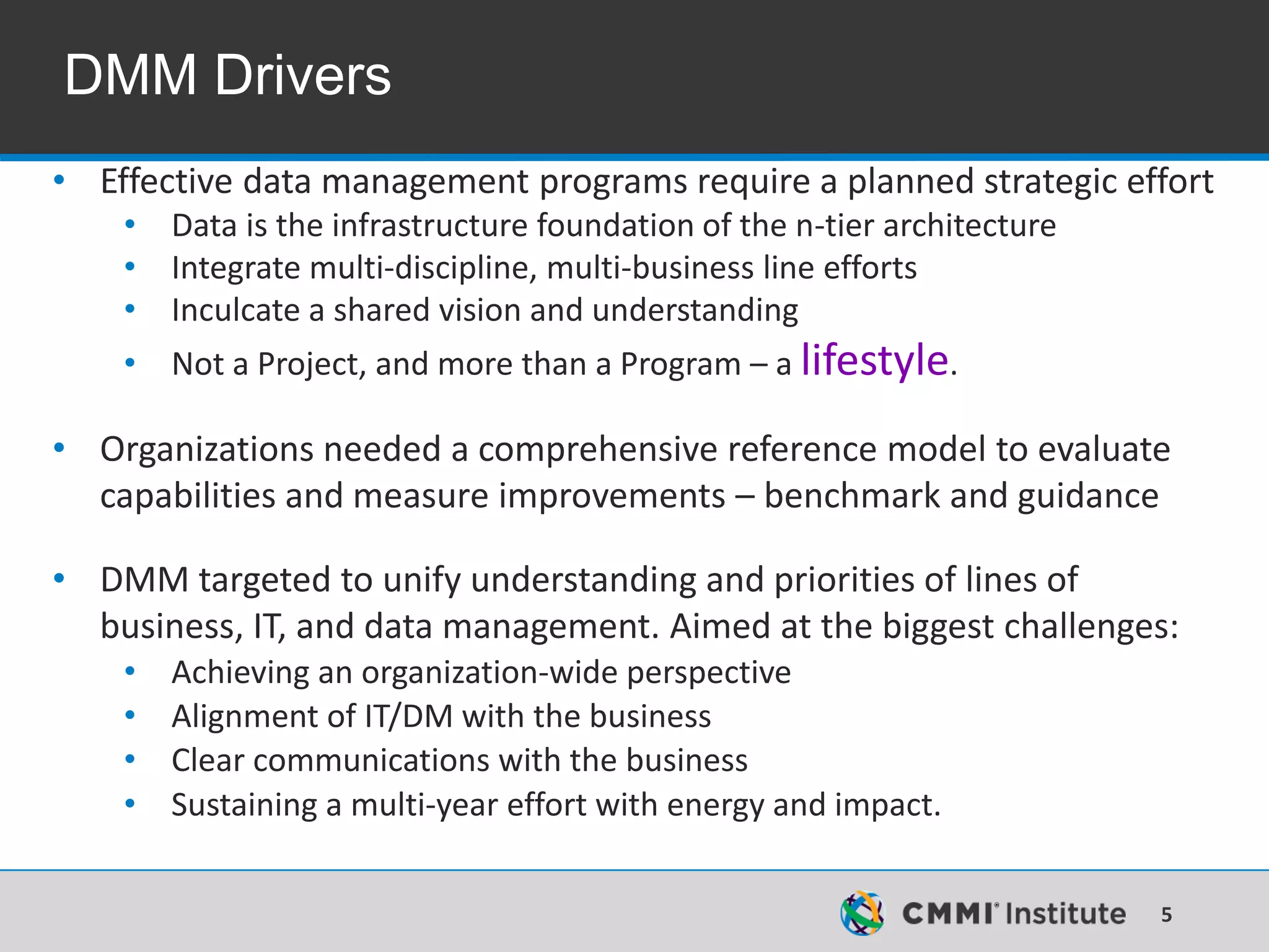 5
DMM Drivers
• Effective data management programs require a planned strategic effort
• Data is the infrastructure foundation of the n-tier architecture
• Integrate multi-discipline, multi-business line efforts
• Inculcate a shared vision and understanding
• Not a Project, and more than a Program – a lifestyle.
• Organizations needed a comprehensive reference model to evaluate
capabilities and measure improvements – benchmark and guidance
• DMM targeted to unify understanding and priorities of lines of
business, IT, and data management. Aimed at the biggest challenges:
• Achieving an organization-wide perspective
• Alignment of IT/DM with the business
• Clear communications with the business
• Sustaining a multi-year effort with energy and impact.
 