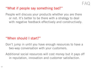 FAQ
     “What if people say something bad?”
     People will discuss your products whether you are there
       or not. It’s better to be there with a strategy to deal
       with negative feedback effectively and constructively.




     “When should I start?”
     Don’t jump in until you have enough resources to have a
       two-way conversation with your customers.
     Additional social resources will cost money but it pays off
       in reputation, innovation and customer satisfaction.

12
 