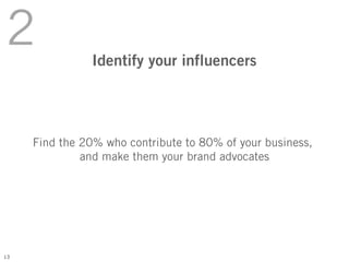 2               Identify your influencers




     Find the 20% who contribute to 80% of your business,
              and make them your brand advocates




13
 