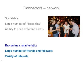 Connectors – network

     Socialable
     Large number of “loose ties”
     Ability to span different worlds




     Key online characteristic:
     Large number of friends and followers
     Variety of interests
15
 