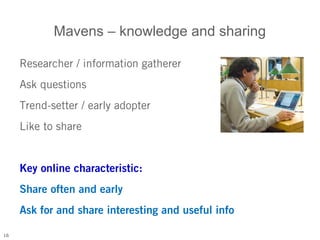 Mavens – knowledge and sharing

     Researcher / information gatherer
     Ask questions
     Trend-setter / early adopter
     Like to share


     Key online characteristic:
     Share often and early
     Ask for and share interesting and useful info

16
 