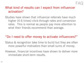 FAQ
     What kind of results can I expect from influencer
      activation?
     Studies have shown that influencer referrals have much
       higher (4-6 times) click-through rates and conversion
       rates. This is normal as people pay more attention to
       what their friends recommend than average.


     “Do I need to offer money to activate influencers?”
     Status & recognition take time to build but they are often
       more powerful motivators than small sums of money.
     However, financial incentives have shown to deliver more
       immediate short-term results.

23
 
