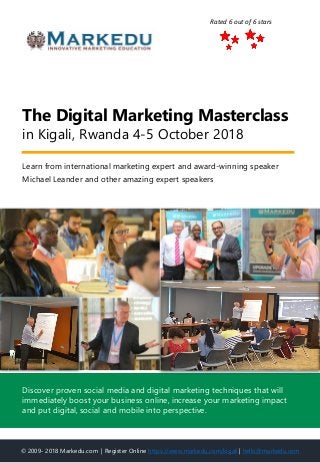 Learn from international marketing expert and award-winning speaker
Michael Leander and other amazing expert speakers
The Digital Marketing Masterclass
in Kigali, Rwanda 4-5 October 2018
© 2009- 2018 Markedu.com | Register Online https://www.markedu.com/kigali | hello@markedu.com
Discover proven social media and digital marketing techniques that will
immediately boost your business online, increase your marketing impact
and put digital, social and mobile into perspective.
Rated 6 out of 6 stars
 