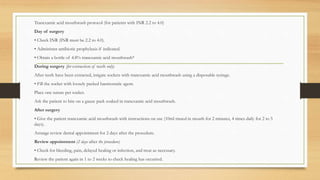 Tranexamic acid mouthwash protocol (for patients with INR 2.2 to 4.0)
Day of surgery
• Check INR (INR must be 2.2 to 4.0).
• Administer antibiotic prophylaxis if indicated.
• Obtain a bottle of 4.8% tranexamic acid mouthwash*
During surgery (for extraction of teeth only)
After teeth have been extracted, irrigate sockets with tranexamic acid mouthwash using a disposable syringe.
• Fill the socket with loosely packed haemostatic agent.
Place one suture per socket.
Ask the patient to bite on a gauze pack soaked in tranexamic acid mouthwash.
After surgery
• Give the patient tranexamic acid mouthwash with instructions on use (10ml rinsed in mouth for 2 minutes, 4 times daily for 2 to 5
days).
Arrange review dental appointment for 2 days after the procedure.
Review appointment (2 days after the procedure)
• Check for bleeding, pain, delayed healing or infection, and treat as necessary.
Review the patient again in 1 to 2 weeks to check healing has occurred.
 