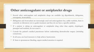 Other anticoagulant or antiplatelet drugs
• Several other anticoagulant and antiplatelet drugs are available (eg dipyridamole, dabigatran,
enoxaparin, rivaroxaban).
• Dabigatran and rivaroxaban are increasingly used oral anticoagulants but, unlike warfarin, there is
currently no laboratory test to guide treatment and they do not have a specific antidote.
• If a patient is taking an anticoagulant or antiplatelet drug other than aspirin, clopidogrel,
prasugrel and warfarin, do not cease it.
• Consult the patient's medical practitioner before undertaking dentoalveolar surgery (including
extractions).
• In all cases, use local measures to help achieve haemostasis.
• If there is spontaneous bleeding, urgent medical attention is required.
 