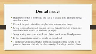 Dental issues
• Hypertension that is controlled and stable is usually not a problem during
dental treatment.
• Check if the patient is taking antiplatelet or anticoagulant drugs.
• Severe longstanding dental pain can increase hypertension, so appropriate
dental treatment should be instituted promptly.
• Severe anxiety associated with dental phobia may increase blood pressure.
• In this circumstance, sedatives should be considered.
• Theoretically, local anaesthetics containing adrenaline may elevate blood
pressure; however, clinically, they have no significant hypertensive effects.
 