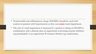 • Nonsteroidal anti-inflammatory drugs (NSAIDs) should be used with
caution in patients with hypertension as they can cause renal impairment.
• The risk of renal impairment is increased if a patient is taking an NSAID in
combination with a diuretic plus an angiotensin converting enzyme inhibitor
(eg perindopril) or an angiotensin II receptor blocker (eg candesartan).
 