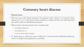 Coronary heart disease
• Dental issues
• The key issue with dental treatment for patients with a history of coronary heart
disease is to ensure that their current condition is stable and they are following their
preventive and/or rehabilitation program.
• Defer elective dental treatment for 3 months after
• myocardial infarction,
• stent placement or
• coronary artery bypass surgery.
• If dental pain or infection occurs within the 3-month period following infarction,
treat it as simply and expediently as possible.
 