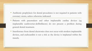 • Antibiotic prophylaxis for dental procedures is not required in patients with
coronary stents, unless otherwise indicated.
• Patients with pacemakers and other implantable cardiac devices (eg
implantable cardioverter-defibrillators) do not present a problem during
general dental treatment.
• Interference from dental electronics does not occur with modern implantable
devices, and endocarditis is not a risk as the device is implanted within the
muscle.
 
