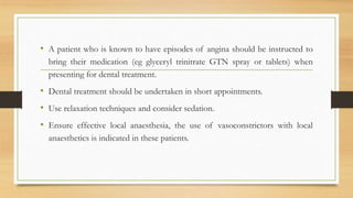 • A patient who is known to have episodes of angina should be instructed to
bring their medication (eg glyceryl trinitrate GTN spray or tablets) when
presenting for dental treatment.
• Dental treatment should be undertaken in short appointments.
• Use relaxation techniques and consider sedation.
• Ensure effective local anaesthesia, the use of vasoconstrictors with local
anaesthetics is indicated in these patients.
 