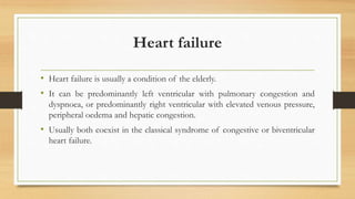 Heart failure
• Heart failure is usually a condition of the elderly.
• It can be predominantly left ventricular with pulmonary congestion and
dyspnoea, or predominantly right ventricular with elevated venous pressure,
peripheral oedema and hepatic congestion.
• Usually both coexist in the classical syndrome of congestive or biventricular
heart failure.
 