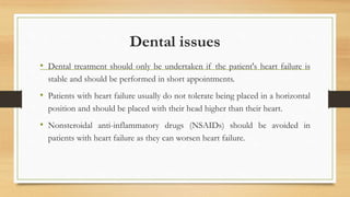 Dental issues
• Dental treatment should only be undertaken if the patient's heart failure is
stable and should be performed in short appointments.
• Patients with heart failure usually do not tolerate being placed in a horizontal
position and should be placed with their head higher than their heart.
• Nonsteroidal anti-inflammatory drugs (NSAIDs) should be avoided in
patients with heart failure as they can worsen heart failure.
 