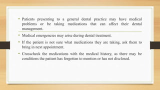 • Patients presenting to a general dental practice may have medical
problems or be taking medications that can affect their dental
management.
• Medical emergencies may arise during dental treatment.
• If the patient is not sure what medications they are taking, ask them to
bring in next appointment.
• Crosscheck the medications with the medical history, as there may be
conditions the patient has forgotten to mention or has not disclosed.
 