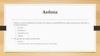 Asthma
• Asthma is a chronic inflammatory disorder of the airways associated With airway hyper-responsiveness that leads to
recurrent episodes of
• wheezing,
• breathlessness,
• chest tightness and
• coughing.
• The episodes are usually associated with
• widespread,
• airflow obstruction that is often reversible either spontaneously or with treatment.
 