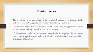 Dental issues
• The most important consideration in the dental treatment of patients With
asthma is to avoid triggering an asthma attack during treatment.
• Patients who regularly use inhalers should be advised to bring them to dental
appointments so they can self-medicate if necessary.
• If intravenous sedation or general anaesthesia is required for a dental
procedure in a patient with asthma, it should be administered in a hospital by
a specialist anesthetist.
 