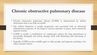 Chronic obstructive pulmonary disease
• Chronic obstructive pulmonary disease (COPD) is characterized by airflow
obstruction that is not fully reversible.
• The airflow limitation is usually progressive and associated with an abnormal
inflammatory response of the lungs to noxious particles or gases, most commonly
cigarette smoke.
• COPD is usually a combination of emphysema (where the lung parenchyma is
structurally damaged) and airway damage (with wall thickening and narrowing of
the airway).
• Typically, COPD involves middle-aged or older people, and cigarette smoking is the
major causative factor.
 