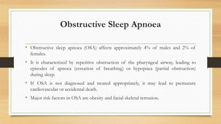 Obstructive Sleep Apnoea
• Obstructive sleep apnoea (OSA) affects approximately 4% of males and 2% of
females.
• It is characterized by repetitive obstruction of the pharyngeal airway, leading to
episodes of apnoea (cessation of breathing) or hypopnea (partial obstruction)
during sleep.
• If OSA is not diagnosed and treated appropriately, it may lead to premature
cardiovascular or accidental death.
• Major risk factors in OSA are obesity and facial skeletal retrusion.
 
