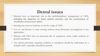Dental issues
• Dentists have an important role in the multidisciplinary management of OSA,
including the diagnosis of facial skeletal retrusion and the construction of
mandibular advancement splints.
• Snoring can occur in isolation or can be a sign of OSA.
• Use of oral devices to treat snoring without sleep laboratory investigations is not
appropriate.
• Patients with OSA have an increased risk of respiratory arrest under sedation or
general anesthesia.
• Any dental procedure requiring sedation or anesthesia should be undertaken in a
hospital with a specialist anesthetist present.
 