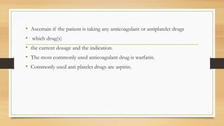 • Ascertain if the patient is taking any anticoagulant or antiplatelet drugs
• which drug(s)
• the current dosage and the indication.
• The most commonly used anticoagulant drug is warfarin.
• Commonly used anti platelet drugs are aspirin.
 