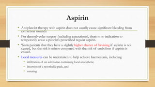 Aspirin
• Antiplatelet therapy with aspirin does not usually cause significant bleeding from
extraction wounds.
• For dentoalveolar surgery (including extractions), there is no indication to
temporarily cease a patient's prescribed regular aspirin.
• Warn patients that they have a slightly higher chance of bruising if aspirin is not
ceased, but the risk is minor compared with the risk of embolism if aspirin is
ceased.
• Local measures can be undertaken to help achieve haemostasis, including
• infiltration of an adrenaline-containing local anaesthetic,
• insertion of a resorbable pack, and
• suturing.
 