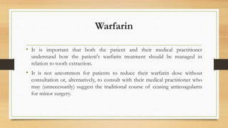 Warfarin
• It is important that both the patient and their medical practitioner
understand how the patient's warfarin treatment should be managed in
relation to tooth extraction.
• It is not uncommon for patients to reduce their warfarin dose without
consultation or, alternatively, to consult with their medical practitioner who
may (unnecessarily) suggest the traditional course of ceasing anticoagulants
for minor surgery.
 