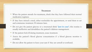 Treatment
• When the patient attends for treatment, check that they have followed their normal
medication regimen.
• If they have missed a meal, either reschedule the appointment, or send them to eat
and commence treatment 30 minutes later.
• Do not give the patient glucose or a sweetened drink 'just in case'; this routine is
usually ineffective and destabilizes the patient's diabetes management.
• If the patient feels ill during treatment, cease treatment.
• Assess the patient's blood glucose concentration if a blood glucose monitor is
available.
• Do not allow the patient to leave your care if they are unwell or confused.
 