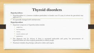 Thyroid disorders
Hypothyroidism:
• Hypothyroidism is a common condition-particularly in females over 55 years, in whom the prevalence may
approach 2%.
• It is generally managed with oral thyroxine.
Hyperthyroidism
• Important symptoms of hyperthyroidism include
• weight loss,
• heat intolerance,
• tremor,
• muscle weakness and
• palpitations.
• The diagnosis may be obvious if there is associated tachycardia and goitre, but presentations of
hyperthyroidism are often atypical, particularly in elderly people.
• Treatment includes drug therapy, radioactive iodine and surgery.
 