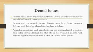 Dental issues
• Patients with a stable medication-controlled thyroid disorder do not usually
have difficulties with dental treatment.
• Patients with an unstable thyroid disorder must have dental treatment
deferred until their thyroid condition has been stabilized.
• Adrenaline-containing local anaesthetics are not contraindicated in patients
with stable thyroid disorder, but they should be avoided in patients with
unstable hyperthyroidism as there is a risk of thyroid storm (crisis).
 