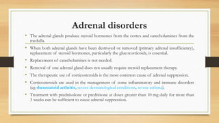Adrenal disorders
• The adrenal glands produce steroid hormones from the cortex and catecholamines from the
medulla.
• When both adrenal glands have been destroyed or removed (primary adrenal insufficiency),
replacement of steroid hormones, particularly the glucocorticoids, is essential.
• Replacement of catecholamines is not needed.
• Removal of one adrenal gland does not usually require steroid replacement therapy.
• The therapeutic use of corticosteroids is the most common cause of adrenal suppression.
• Corticosteroids are used in the management of some inflammatory and immune disorders
(eg rheumatoid arthritis, severe dermatological conditions, severe asthma).
• Treatment with prednisolone or prednisone at doses greater than 10 mg daily for more than
3 weeks can be sufficient to cause adrenal suppression.
 