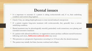 Dental issues
• It is important to ascertain if a patient is taking corticosteroids and, if so, their underlying
condition and current drug regimen.
• Check if they are taking bisphosphonates to treat steroid-induced osteoporosis
• If a patient requires long-term treatment with corticosteroids, they generally have a serious
underlying condition.
• Dental treatment may be physiologically stressful, particularly tooth extractions, root planing and
extended restorative treatment.
• If a patient with adrenal insufficiency or suppression cannot produce sufficient steroid hormones
following such stress, Addisonian (adrenal) crisis may occur.
• This presents as a progressive hypotension occurring 6 to 12 hours after the dental treatment.
• The patient may initially feel faint, become confused and collapse.
 