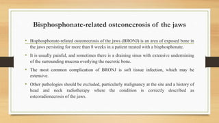 Bisphosphonate-related osteonecrosis of the jaws
• Bisphosphonate-related osteonecrosis of the jaws (BRONJ) is an area of exposed bone in
the jaws persisting for more than 8 weeks in a patient treated with a bisphosphonate.
• It is usually painful, and sometimes there is a draining sinus with extensive undermining
of the surrounding mucosa overlying the necrotic bone.
• The most common complication of BRONJ is soft tissue infection, which may be
extensive.
• Other pathologies should be excluded, particularly malignancy at the site and a history of
head and neck radiotherapy where the condition is correctly described as
osteoradionecrosis of the jaws.
 