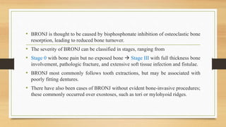 • BRONJ is thought to be caused by bisphosphonate inhibition of osteoclastic bone
resorption, leading to reduced bone turnover.
• The severity of BRONJ can be classified in stages, ranging from
• Stage 0 with bone pain but no exposed bone  Stage III with full thickness bone
involvement, pathologic fracture, and extensive soft tissue infection and fistulae.
• BRONJ most commonly follows tooth extractions, but may be associated with
poorly fitting dentures.
• There have also been cases of BRONJ without evident bone-invasive procedures;
these commonly occurred over exostoses, such as tori or mylohyoid ridges.
 