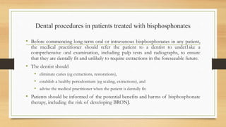 Dental procedures in patients treated with bisphosphonates
• Before commencing long-term oral or intravenous bispbosphonates in any patient,
the medical practitioner should refer the patient to a dentist to undet1ake a
comprehensive oral examination, including pulp tests and radiographs, to ensure
that they are dentally fit and unlikely to require extractions in the foreseeable future.
• The dentist should
• eliminate caries (eg extractions, restorations),
• establish a healthy periodontium (eg scaling, extractions), and
• advise the medical practitioner when the patient is dentally fit.
• Patients should be informed of the potential benefits and harms of bisphosphonate
therapy, including the risk of developing BRONJ.
 