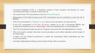 • C-terminal telopeptide (CTX) is a breakdown product of bone resorption and therefore its serum
concentration provides an estimate of bone turnover.
• The normal serum CTX concentration is between 400 and 500 pg/mL.
• Measurement of the fasted morning serum CTX concentration may be considered to assess the risk of
BRONJ.
• If the CTX concentration is 150 pg/mL or more, bone invasive procedures can safely proceed.
• If the CTX concentration is less than 150 pg/mL, patients are at risk of developing BRONJ and
consideration should be given to a 'drug holiday', where the bisphosphonate is ceased temporarily.
• The CTX concentration usually increases by 25 pg/mL each month after the bisphosphonate is ceased.
• This can be used to estimate when bone invasive procedures can be safely undertaken and the length of
the drug holiday.
• A repeat CTX test should be performed to confirm the concentration before undertaking any bone
invasive procedures.
• Generally, bisphosphonate therapy can be restarted 10 days after an extraction.
 