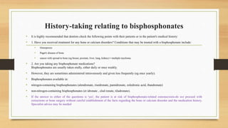 History-taking relating to bisphosphonates
• It is highly recommended that dentists check the following points with their patients or in the patient's medical history:
• 1. Have you received treatment for any bone or calcium disorders? Conditions that may be treated with a bisphosphonate include:
• Osteoprosis
• Paget's disease of bone
• cancer with spread to bone (eg breast, prostate, liver, lung, kidney) • multiple myeloma.
• 2. Are you taking any bisphosphonate medications?
Bisphosphonates are usually taken orally, either daily or once weekly.
• However, they are sometimes administered intravenously and given less frequently (eg once yearly).
• Bisphosphonates available in:
• nitrogen-containing bisphosphonates (alendronate, risedronate, pamidronate, zoledronic acid, ibandronate)
• non-nitrogen-containing bisphosphonates (et idronate , clod ronate, tiludronate).
• If the answer to either of the questions is 'yes', the patient is at risk of bisphosphonate-related osteonecrosis-do not proceed with
extractions or bone surgery without careful establishment of the facts regarding the bone or calcium disorder and the medication history.
Specialist advice may be needed
 