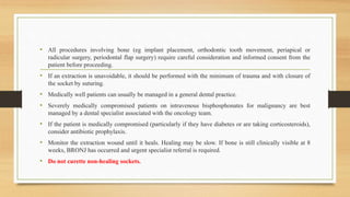 • All procedures involving bone (eg implant placement, orthodontic tooth movement, periapical or
radicular surgery, periodontal flap surgery) require careful consideration and informed consent from the
patient before proceeding.
• If an extraction is unavoidable, it should be performed with the minimum of trauma and with closure of
the socket by suturing.
• Medically well patients can usually be managed in a general dental practice.
• Severely medically compromised patients on intravenous bisphosphonates for malignancy are best
managed by a dental specialist associated with the oncology team.
• If the patient is medically compromised (particularly if they have diabetes or are taking corticosteroids),
consider antibiotic prophylaxis.
• Monitor the extraction wound until it heals. Healing may be slow. If bone is still clinically visible at 8
weeks, BRONJ has occurred and urgent specialist referral is required.
• Do not curette non-healing sockets.
 