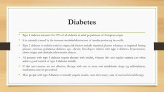 Diabetes
• Type 1 diabetes accounts for 10% of all diabetes in adult populations of European origin.
• It is primarily caused by the immune-mediated destruction of insulin-producing beta cells.
• Type 2 diabetes is multifactorial in origin; risk factors include impaired glucose tolerance or impaired fasting
glucose, previous gestational diabetes, age, obesity, first-degree relative with type 2 diabetes, hypertension,
ethnic origin, and clinical cardiovascular disease.
• All patients with type I diabetes require therapy with insulin, whereas diet and regular exercise can often
achieve good control of type 2 diabetes initially.
• If diet and exercise are not effective, therapy with one or more oral antidiabetic drugs (eg sulfonylureas,
metformin) may be prescribed.
• Most people with type 2 diabetes eventually require insulin, even after many years of successful oral therapy.
 